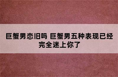 巨蟹男恋旧吗 巨蟹男五种表现已经完全迷上你了